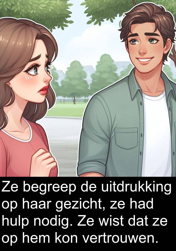 gezicht: Ze begreep de uitdrukking op haar gezicht, ze had hulp nodig. Ze wist dat ze op hem kon vertrouwen.