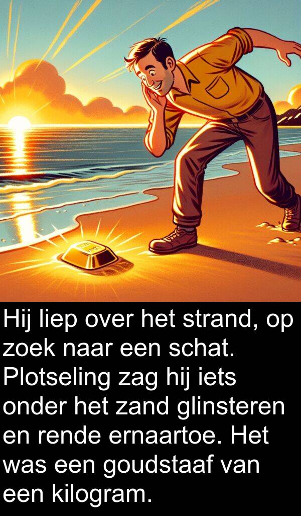glinsteren: Hij liep over het strand, op zoek naar een schat. Plotseling zag hij iets onder het zand glinsteren en rende ernaartoe. Het was een goudstaaf van een kilogram.