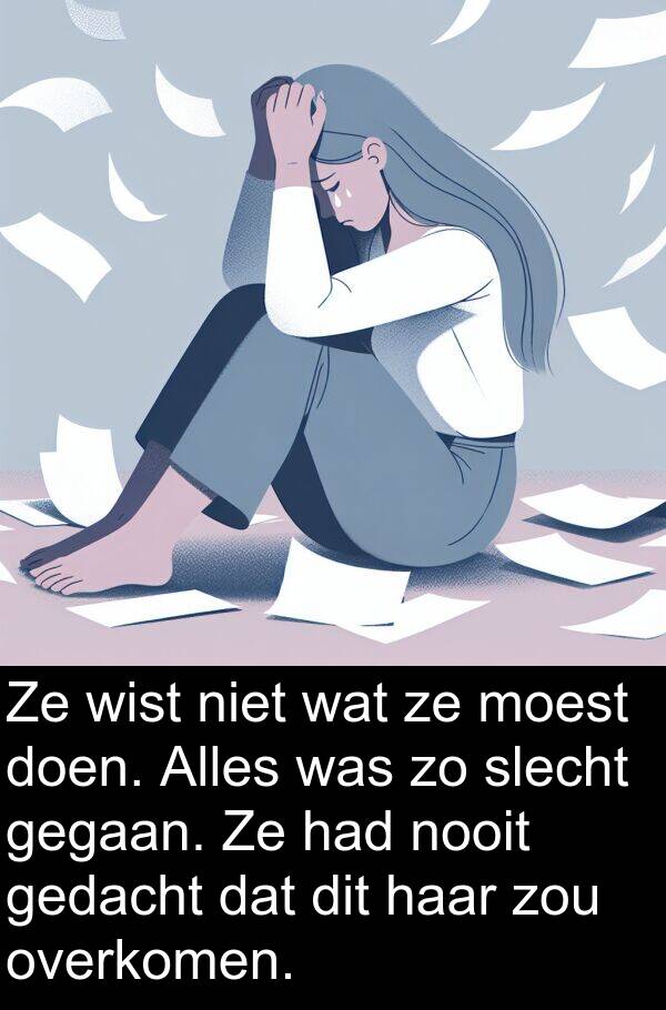 doen: Ze wist niet wat ze moest doen. Alles was zo slecht gegaan. Ze had nooit gedacht dat dit haar zou overkomen.