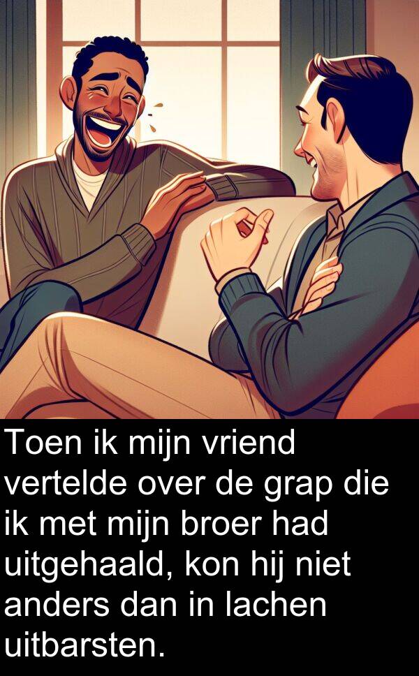 uitbarsten: Toen ik mijn vriend vertelde over de grap die ik met mijn broer had uitgehaald, kon hij niet anders dan in lachen uitbarsten.