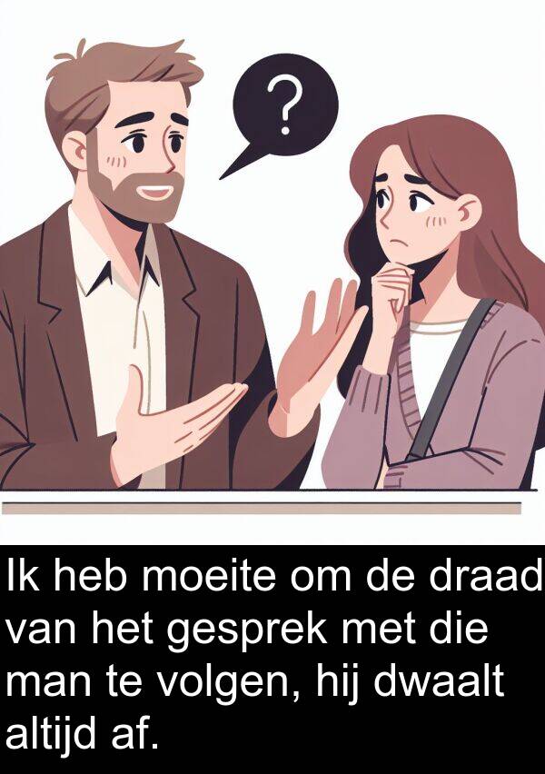 draad: Ik heb moeite om de draad van het gesprek met die man te volgen, hij dwaalt altijd af.