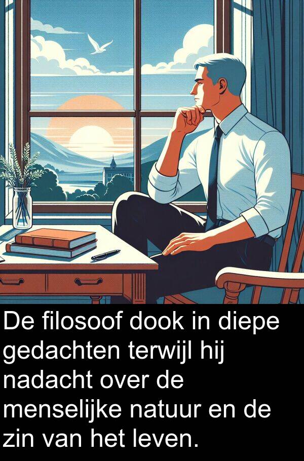 zin: De filosoof dook in diepe gedachten terwijl hij nadacht over de menselijke natuur en de zin van het leven.