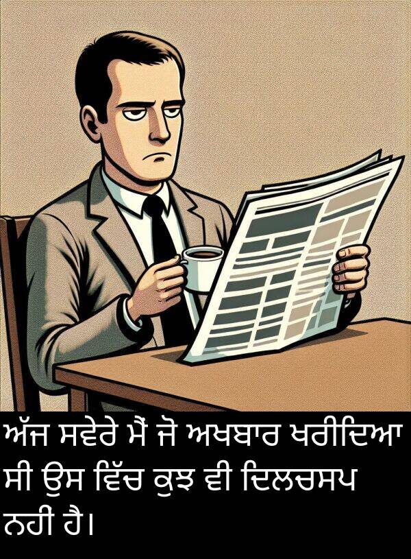 ਸਵੇਰੇ: ਅੱਜ ਸਵੇਰੇ ਮੈਂ ਜੋ ਅਖਬਾਰ ਖਰੀਦਿਆ ਸੀ ਉਸ ਵਿੱਚ ਕੁਝ ਵੀ ਦਿਲਚਸਪ ਨਹੀਂ ਹੈ।