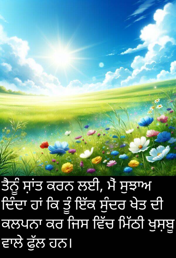 ਤੂੰ: ਤੈਨੂੰ ਸ਼ਾਂਤ ਕਰਨ ਲਈ, ਮੈਂ ਸੁਝਾਅ ਦਿੰਦਾ ਹਾਂ ਕਿ ਤੂੰ ਇੱਕ ਸੁੰਦਰ ਖੇਤ ਦੀ ਕਲਪਨਾ ਕਰ ਜਿਸ ਵਿੱਚ ਮਿੱਠੀ ਖੁਸ਼ਬੂ ਵਾਲੇ ਫੁੱਲ ਹਨ।