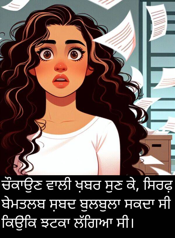 ਬੇਮਤਲਬ: ਚੌਕਾਉਣ ਵਾਲੀ ਖ਼ਬਰ ਸੁਣ ਕੇ, ਸਿਰਫ਼ ਬੇਮਤਲਬ ਸ਼ਬਦ ਬੁਲਬੁਲਾ ਸਕਦਾ ਸੀ ਕਿਉਂਕਿ ਝਟਕਾ ਲੱਗਿਆ ਸੀ।
