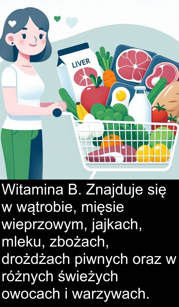 zbożach: Witamina B. Znajduje się w wątrobie, mięsie wieprzowym, jajkach, mleku, zbożach, drożdżach piwnych oraz w różnych świeżych owocach i warzywach.