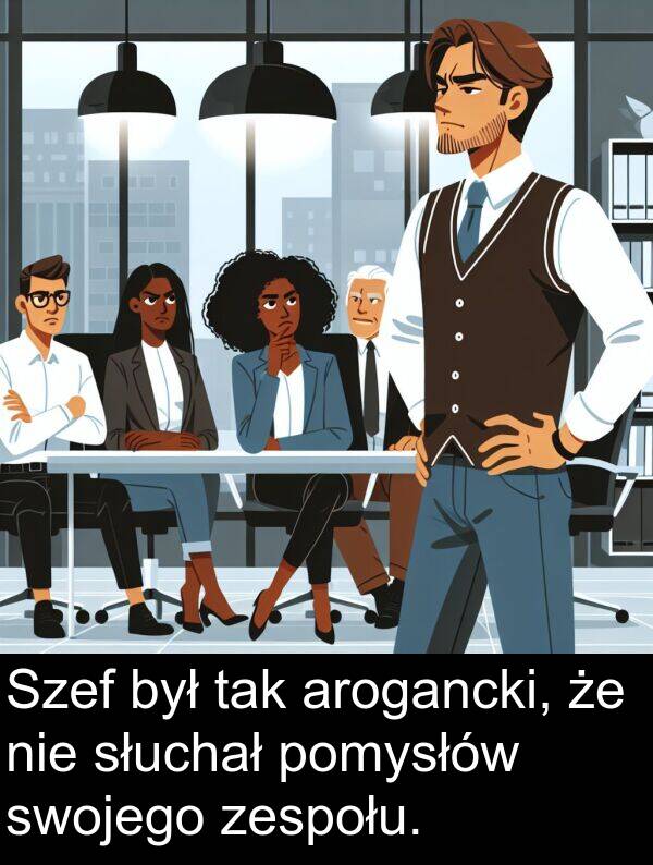 zespołu: Szef był tak arogancki, że nie słuchał pomysłów swojego zespołu.