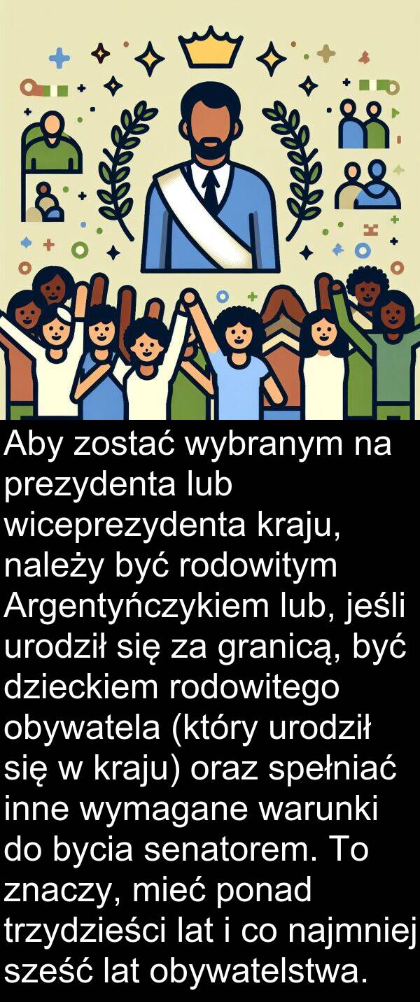 prezydenta: Aby zostać wybranym na prezydenta lub wiceprezydenta kraju, należy być rodowitym Argentyńczykiem lub, jeśli urodził się za granicą, być dzieckiem rodowitego obywatela (który urodził się w kraju) oraz spełniać inne wymagane warunki do bycia senatorem. To znaczy, mieć ponad trzydzieści lat i co najmniej sześć lat obywatelstwa.