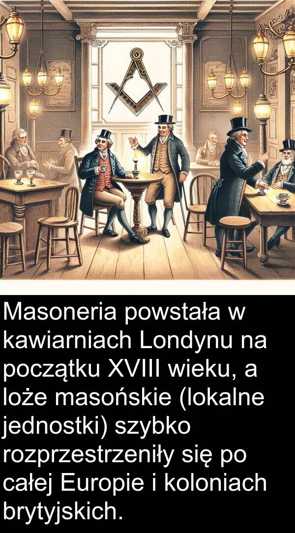 powstała: Masoneria powstała w kawiarniach Londynu na początku XVIII wieku, a loże masońskie (lokalne jednostki) szybko rozprzestrzeniły się po całej Europie i koloniach brytyjskich.