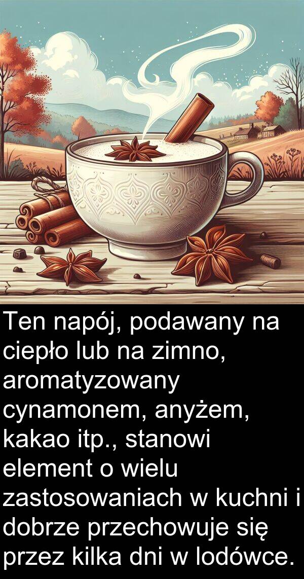 przechowuje: Ten napój, podawany na ciepło lub na zimno, aromatyzowany cynamonem, anyżem, kakao itp., stanowi element o wielu zastosowaniach w kuchni i dobrze przechowuje się przez kilka dni w lodówce.