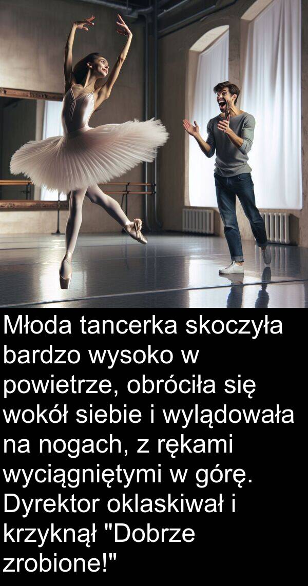 powietrze: Młoda tancerka skoczyła bardzo wysoko w powietrze, obróciła się wokół siebie i wylądowała na nogach, z rękami wyciągniętymi w górę. Dyrektor oklaskiwał i krzyknął "Dobrze zrobione!"