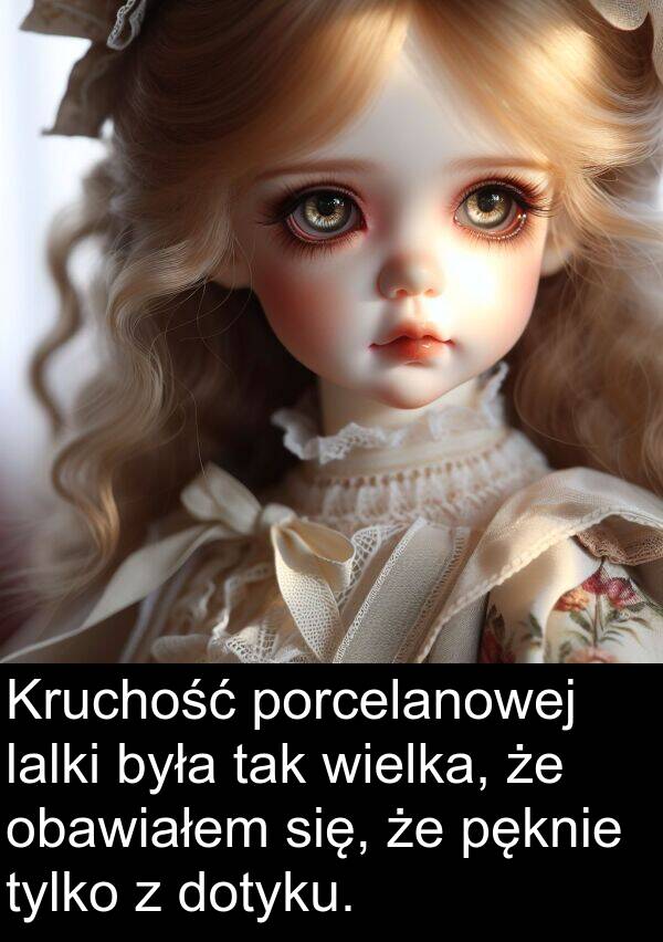 wielka: Kruchość porcelanowej lalki była tak wielka, że obawiałem się, że pęknie tylko z dotyku.