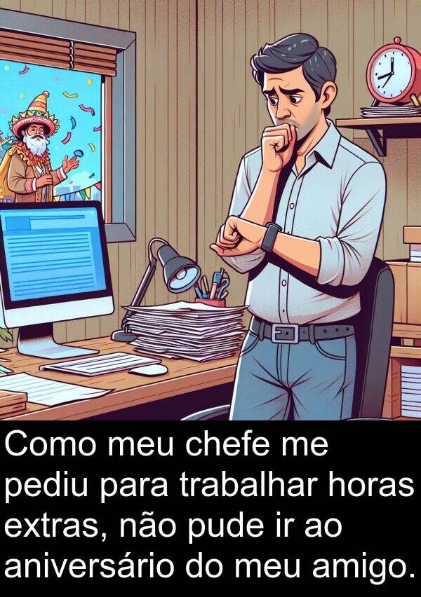amigo: Como meu chefe me pediu para trabalhar horas extras, não pude ir ao aniversário do meu amigo.