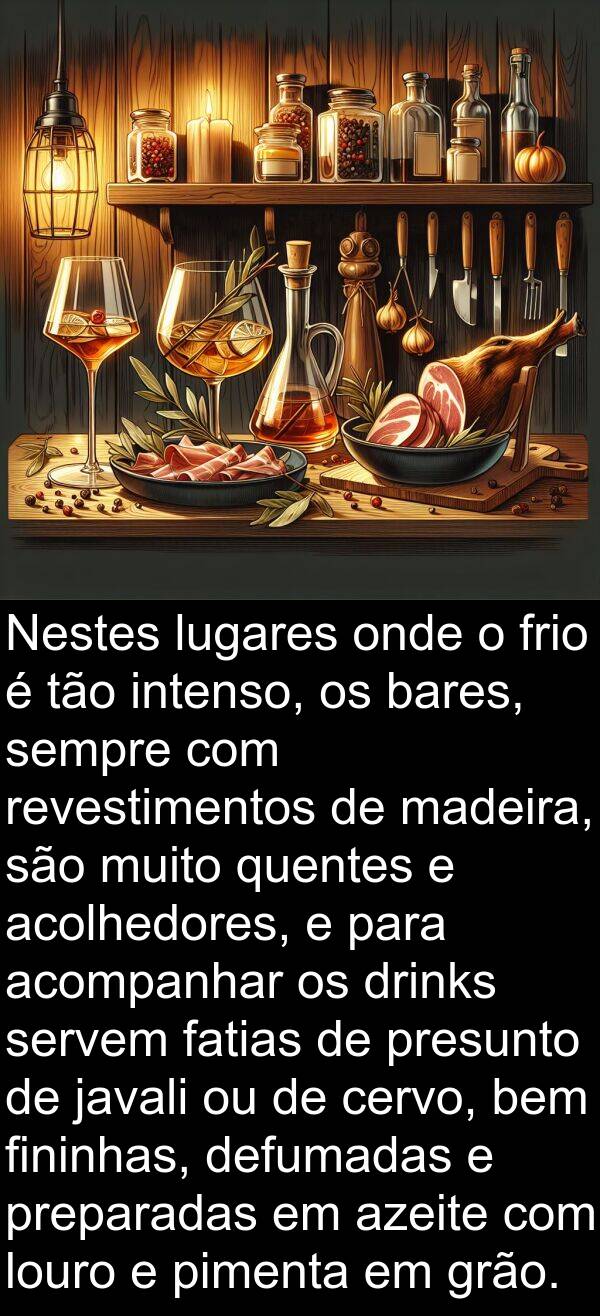 madeira: Nestes lugares onde o frio é tão intenso, os bares, sempre com revestimentos de madeira, são muito quentes e acolhedores, e para acompanhar os drinks servem fatias de presunto de javali ou de cervo, bem fininhas, defumadas e preparadas em azeite com louro e pimenta em grão.