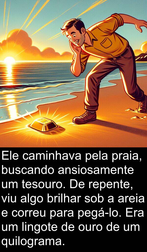 sob: Ele caminhava pela praia, buscando ansiosamente um tesouro. De repente, viu algo brilhar sob a areia e correu para pegá-lo. Era um lingote de ouro de um quilograma.