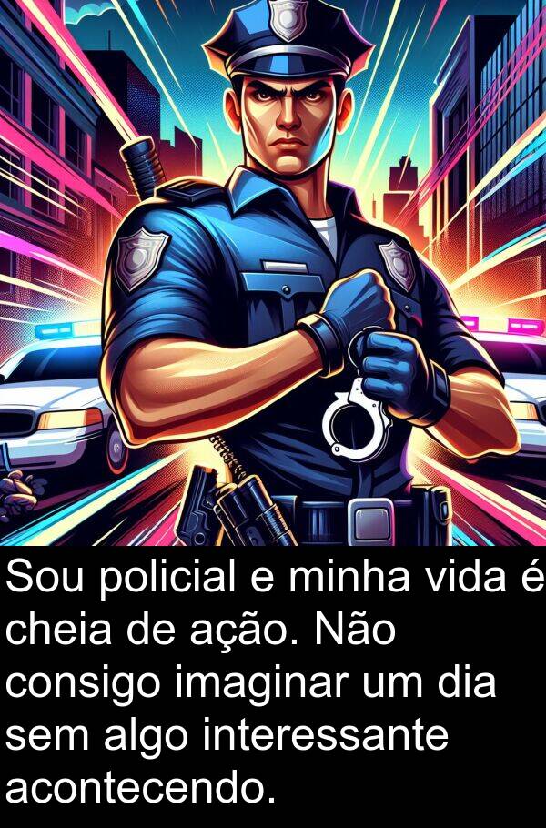 ação: Sou policial e minha vida é cheia de ação. Não consigo imaginar um dia sem algo interessante acontecendo.