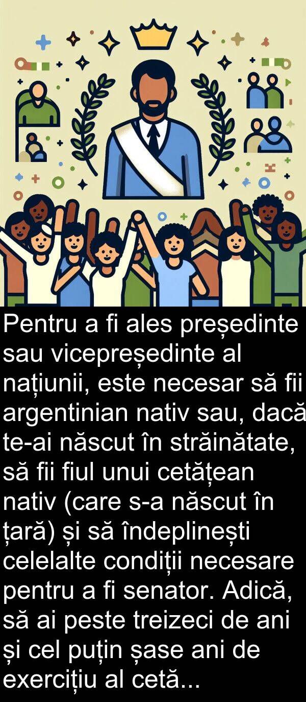 națiunii: Pentru a fi ales președinte sau vicepreședinte al națiunii, este necesar să fii argentinian nativ sau, dacă te-ai născut în străinătate, să fii fiul unui cetățean nativ (care s-a născut în țară) și să îndeplinești celelalte condiții necesare pentru a fi senator. Adică, să ai peste treizeci de ani și cel puțin șase ani de exercițiu al cetățeniei.