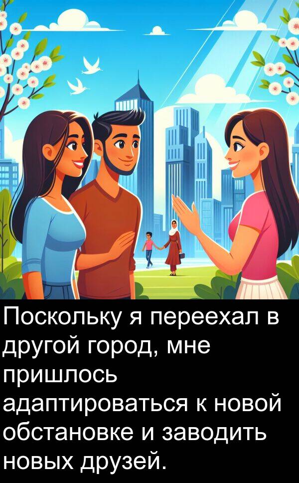 пришлось: Поскольку я переехал в другой город, мне пришлось адаптироваться к новой обстановке и заводить новых друзей.