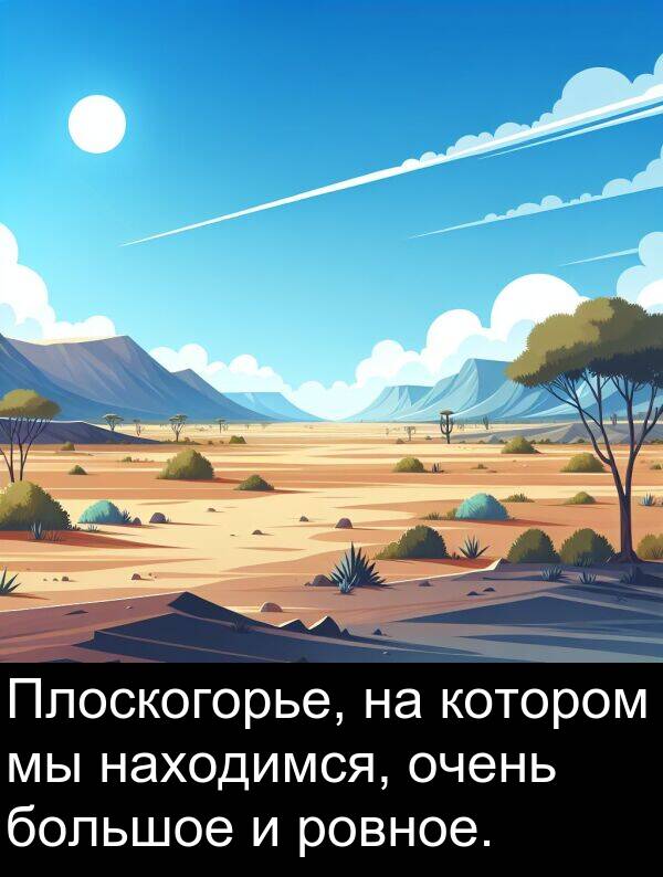 большое: Плоскогорье, на котором мы находимся, очень большое и ровное.