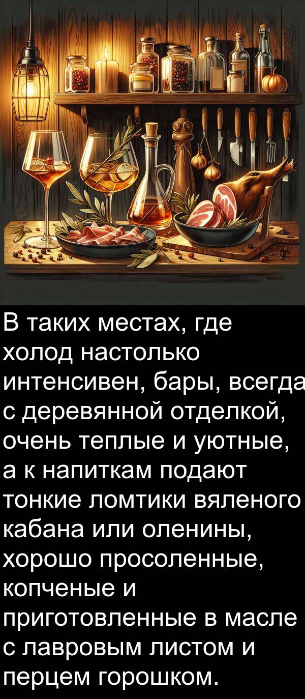вяленого: В таких местах, где холод настолько интенсивен, бары, всегда с деревянной отделкой, очень теплые и уютные, а к напиткам подают тонкие ломтики вяленого кабана или оленины, хорошо просоленные, копченые и приготовленные в масле с лавровым листом и перцем горошком.