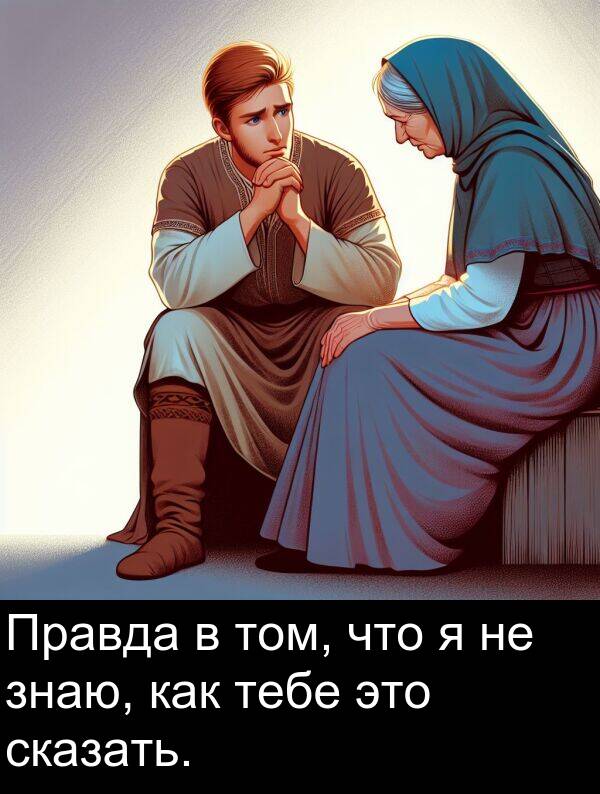 тебе: Правда в том, что я не знаю, как тебе это сказать.