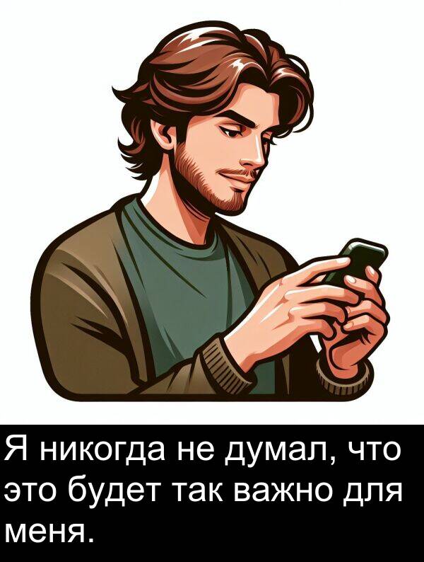 важно: Я никогда не думал, что это будет так важно для меня.