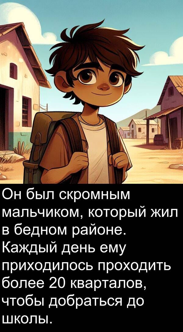 проходить: Он был скромным мальчиком, который жил в бедном районе. Каждый день ему приходилось проходить более 20 кварталов, чтобы добраться до школы.