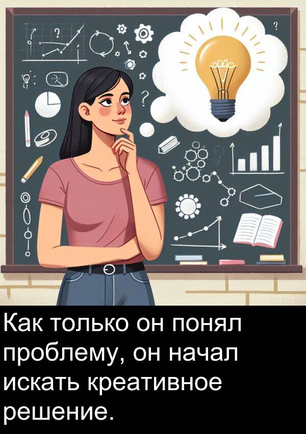 проблему: Как только он понял проблему, он начал искать креативное решение.