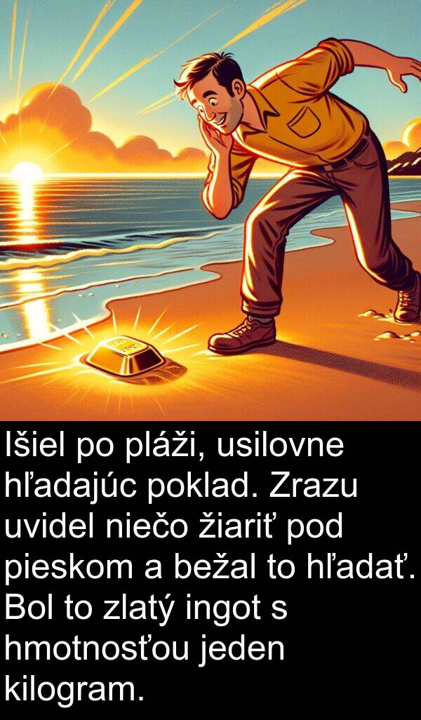 ingot: Išiel po pláži, usilovne hľadajúc poklad. Zrazu uvidel niečo žiariť pod pieskom a bežal to hľadať. Bol to zlatý ingot s hmotnosťou jeden kilogram.