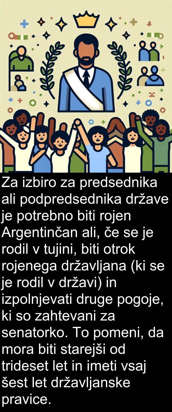 rodil: Za izbiro za predsednika ali podpredsednika države je potrebno biti rojen Argentinčan ali, če se je rodil v tujini, biti otrok rojenega državljana (ki se je rodil v državi) in izpolnjevati druge pogoje, ki so zahtevani za senatorko. To pomeni, da mora biti starejši od trideset let in imeti vsaj šest let državljanske pravice.
