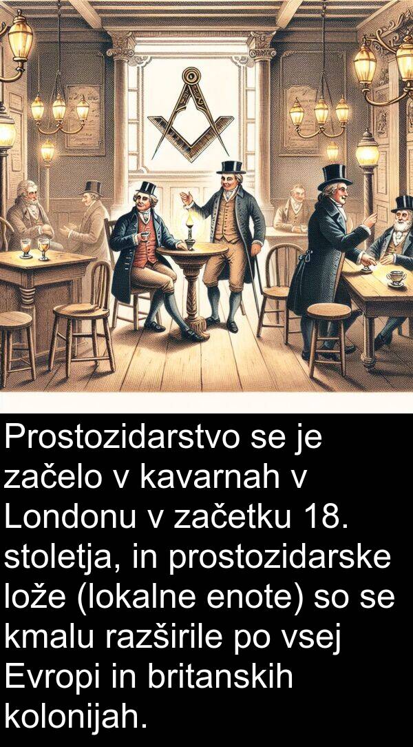 britanskih: Prostozidarstvo se je začelo v kavarnah v Londonu v začetku 18. stoletja, in prostozidarske lože (lokalne enote) so se kmalu razširile po vsej Evropi in britanskih kolonijah.