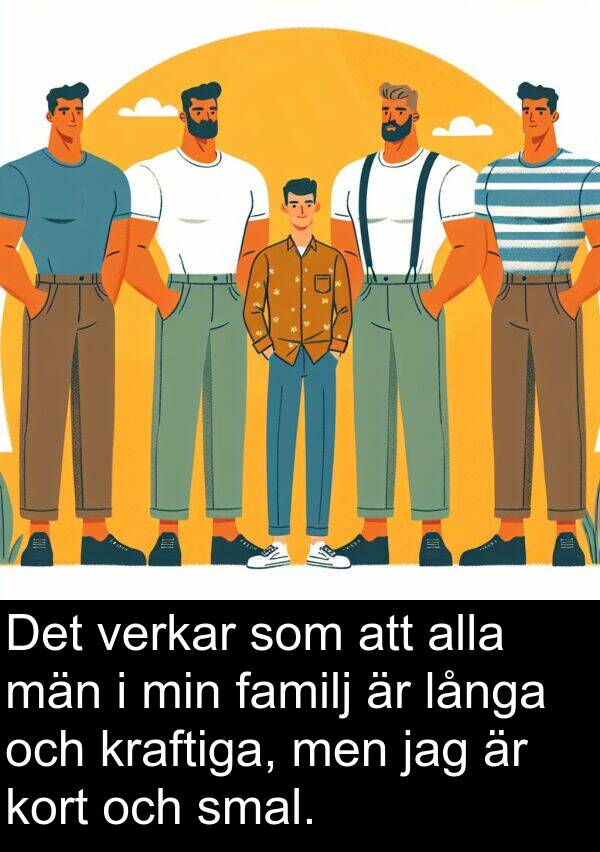 män: Det verkar som att alla män i min familj är långa och kraftiga, men jag är kort och smal.