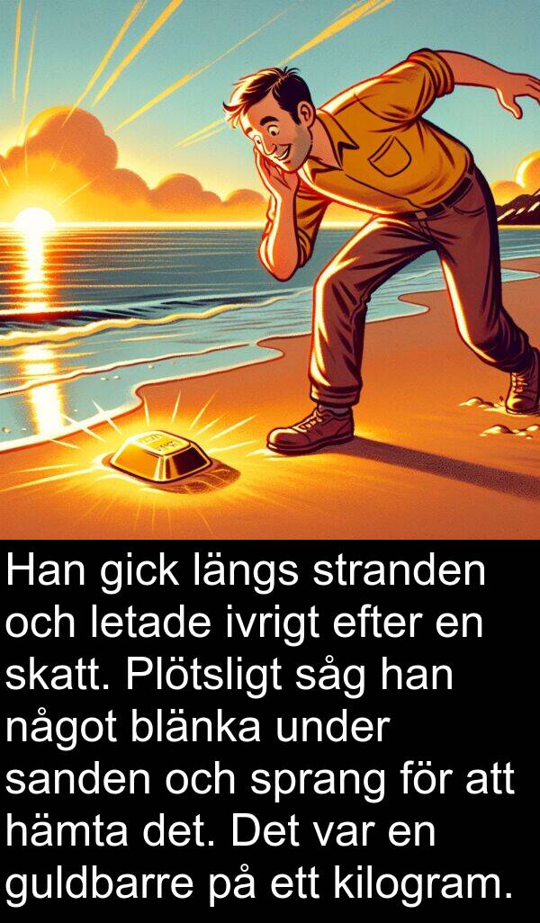 något: Han gick längs stranden och letade ivrigt efter en skatt. Plötsligt såg han något blänka under sanden och sprang för att hämta det. Det var en guldbarre på ett kilogram.