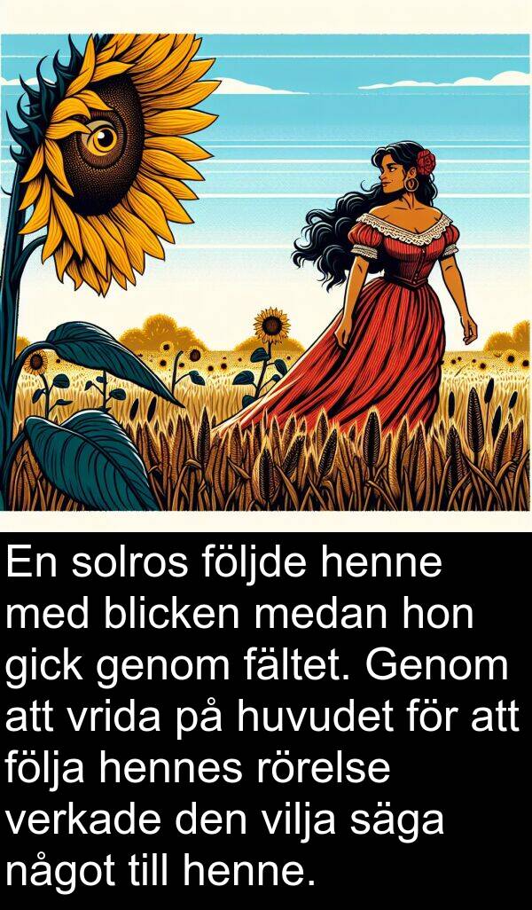 följa: En solros följde henne med blicken medan hon gick genom fältet. Genom att vrida på huvudet för att följa hennes rörelse verkade den vilja säga något till henne.