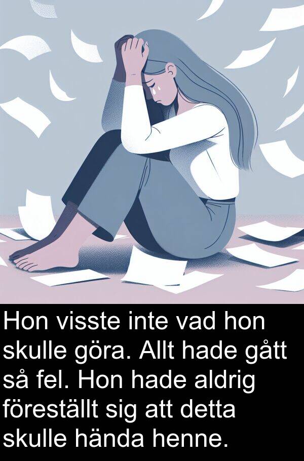 vad: Hon visste inte vad hon skulle göra. Allt hade gått så fel. Hon hade aldrig föreställt sig att detta skulle hända henne.