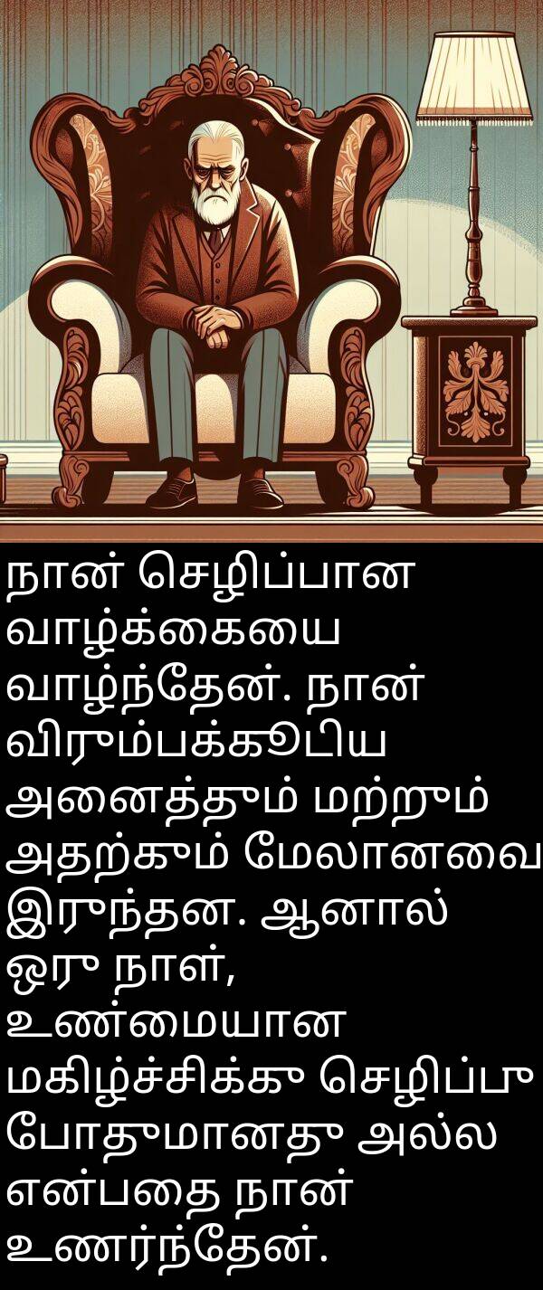 இருந்தன: நான் செழிப்பான வாழ்க்கையை வாழ்ந்தேன். நான் விரும்பக்கூடிய அனைத்தும் மற்றும் அதற்கும் மேலானவை இருந்தன. ஆனால் ஒரு நாள், உண்மையான மகிழ்ச்சிக்கு செழிப்பு போதுமானது அல்ல என்பதை நான் உணர்ந்தேன்.