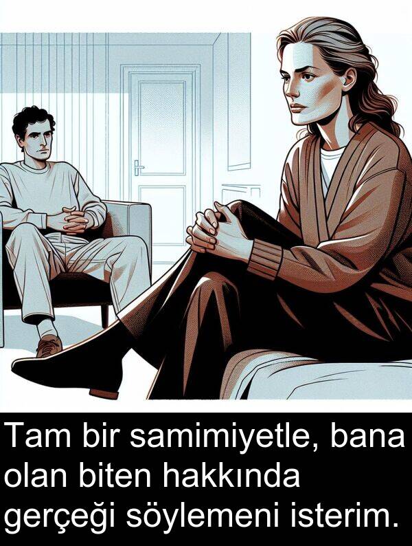 gerçeği: Tam bir samimiyetle, bana olan biten hakkında gerçeği söylemeni isterim.