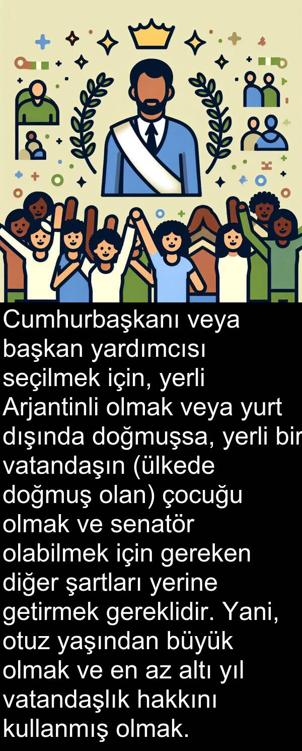 vatandaşın: Cumhurbaşkanı veya başkan yardımcısı seçilmek için, yerli Arjantinli olmak veya yurt dışında doğmuşsa, yerli bir vatandaşın (ülkede doğmuş olan) çocuğu olmak ve senatör olabilmek için gereken diğer şartları yerine getirmek gereklidir. Yani, otuz yaşından büyük olmak ve en az altı yıl vatandaşlık hakkını kullanmış olmak.