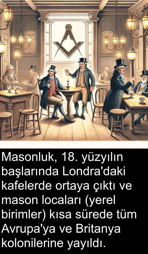 kafelerde: Masonluk, 18. yüzyılın başlarında Londra'daki kafelerde ortaya çıktı ve mason locaları (yerel birimler) kısa sürede tüm Avrupa'ya ve Britanya kolonilerine yayıldı.