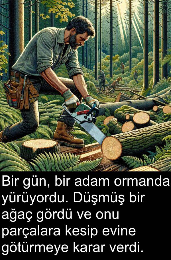 ağaç: Bir gün, bir adam ormanda yürüyordu. Düşmüş bir ağaç gördü ve onu parçalara kesip evine götürmeye karar verdi.