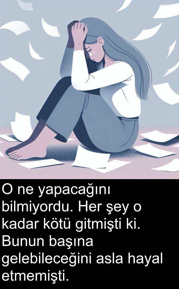 yapacağını: O ne yapacağını bilmiyordu. Her şey o kadar kötü gitmişti ki. Bunun başına gelebileceğini asla hayal etmemişti.