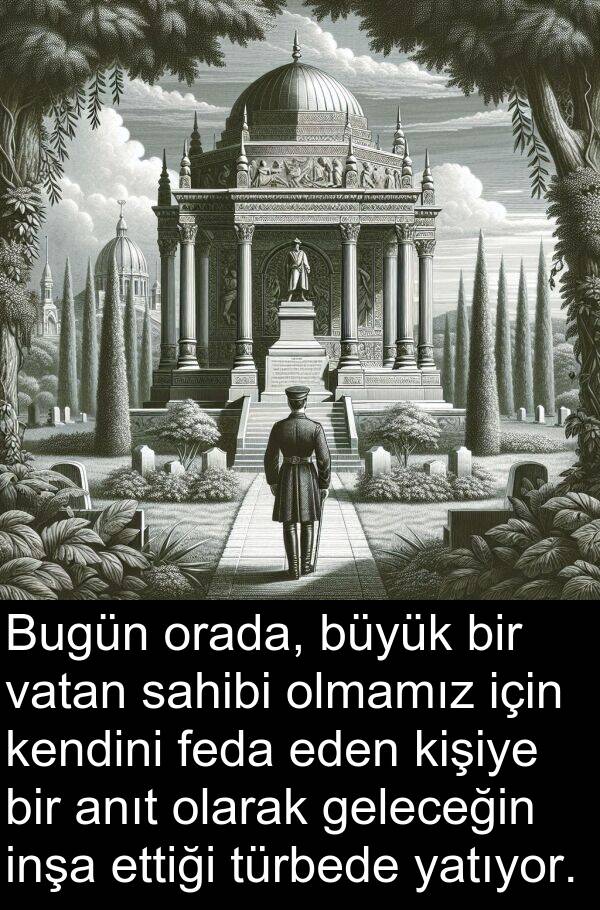 sahibi: Bugün orada, büyük bir vatan sahibi olmamız için kendini feda eden kişiye bir anıt olarak geleceğin inşa ettiği türbede yatıyor.