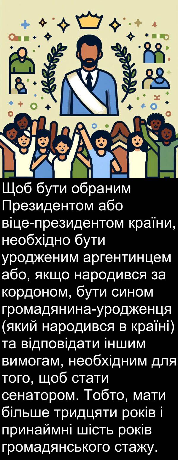 уродженим: Щоб бути обраним Президентом або віце-президентом країни, необхідно бути уродженим аргентинцем або, якщо народився за кордоном, бути сином громадянина-уродженця (який народився в країні) та відповідати іншим вимогам, необхідним для того, щоб стати сенатором. Тобто, мати більше тридцяти років і принаймні шість років громадянського стажу.