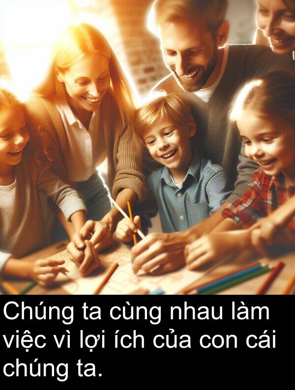 ích: Chúng ta cùng nhau làm việc vì lợi ích của con cái chúng ta.