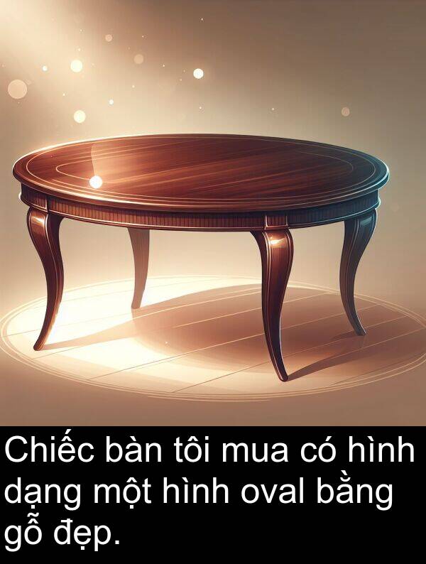 dạng: Chiếc bàn tôi mua có hình dạng một hình oval bằng gỗ đẹp.