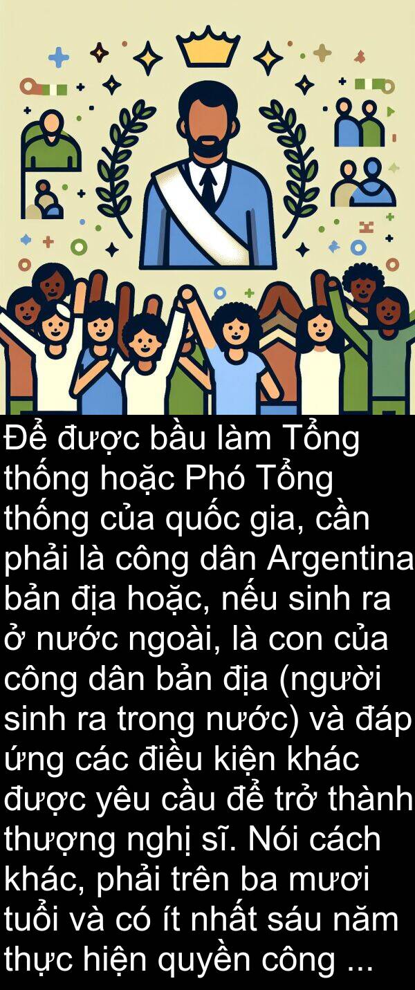 hoặc: Để được bầu làm Tổng thống hoặc Phó Tổng thống của quốc gia, cần phải là công dân Argentina bản địa hoặc, nếu sinh ra ở nước ngoài, là con của công dân bản địa (người sinh ra trong nước) và đáp ứng các điều kiện khác được yêu cầu để trở thành thượng nghị sĩ. Nói cách khác, phải trên ba mươi tuổi và có ít nhất sáu năm thực hiện quyền công dân.